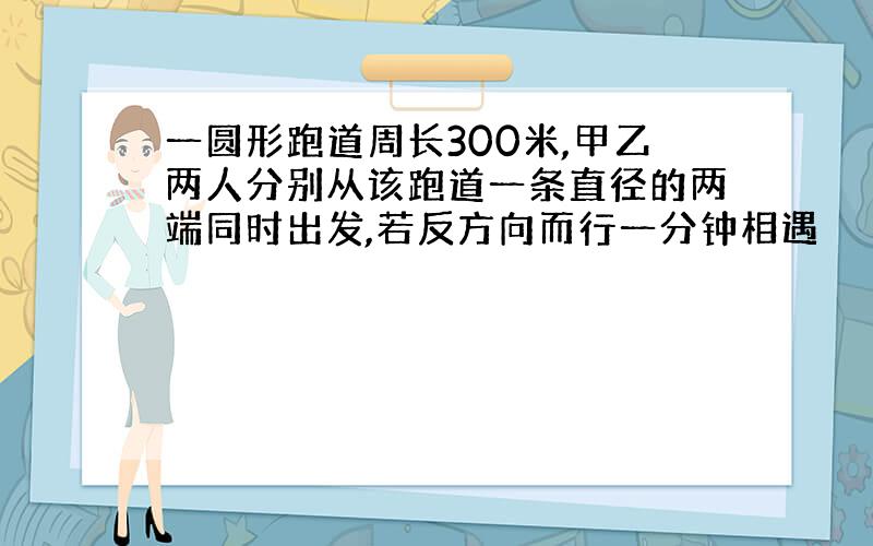 一圆形跑道周长300米,甲乙两人分别从该跑道一条直径的两端同时出发,若反方向而行一分钟相遇