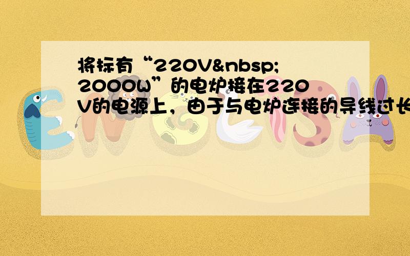 将标有“220V 2000W”的电炉接在220V的电源上，由于与电炉连接的导线过长，使得导线电阻影响了电炉的正