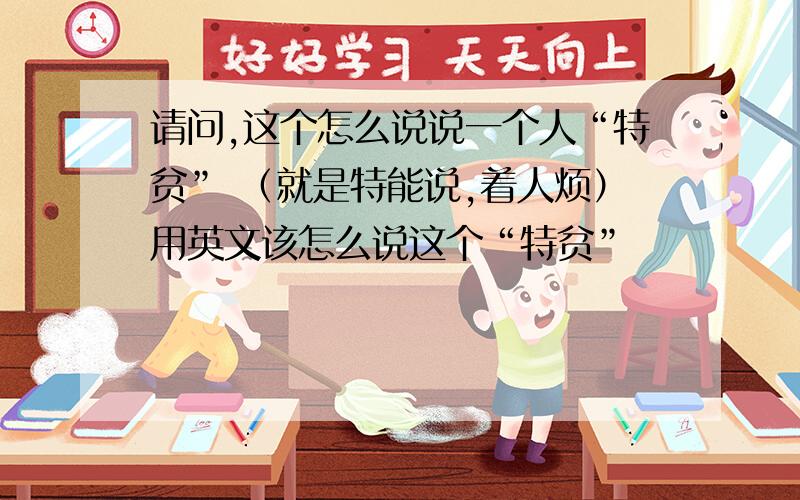 请问,这个怎么说说一个人“特贫” （就是特能说,着人烦）用英文该怎么说这个“特贫”