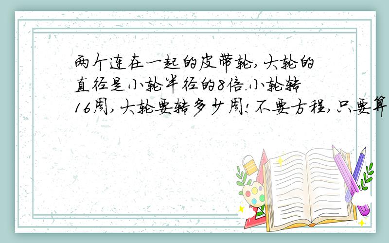 两个连在一起的皮带轮,大轮的直径是小轮半径的8倍.小轮转16周,大轮要转多少周!不要方程,只要算式