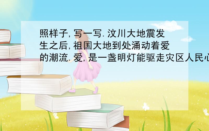 照样子,写一写.汶川大地震发生之后,祖国大地到处涌动着爱的潮流.爱,是一盏明灯能驱走灾区人民心中的黑暗