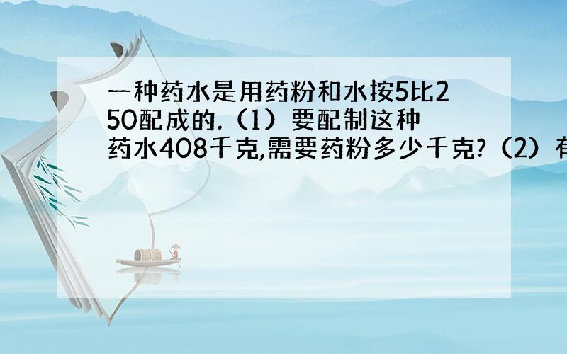 一种药水是用药粉和水按5比250配成的.（1）要配制这种药水408千克,需要药粉多少千克?（2）有水80千克