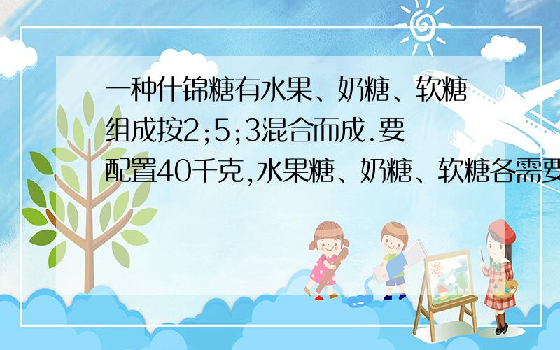 一种什锦糖有水果、奶糖、软糖组成按2;5;3混合而成.要配置40千克,水果糖、奶糖、软糖各需要多少千克