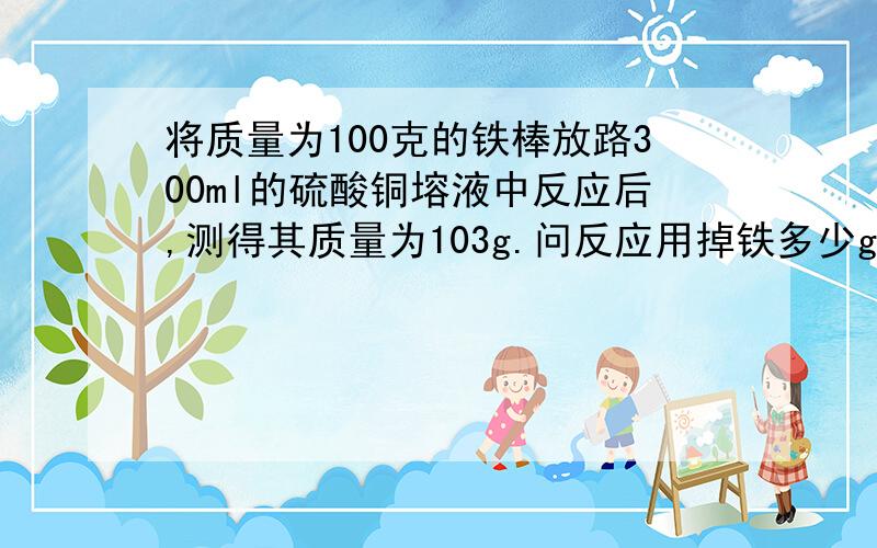 将质量为100克的铁棒放路300ml的硫酸铜塎液中反应后,测得其质量为103g.问反应用掉铁多少g?生成铜多少g?