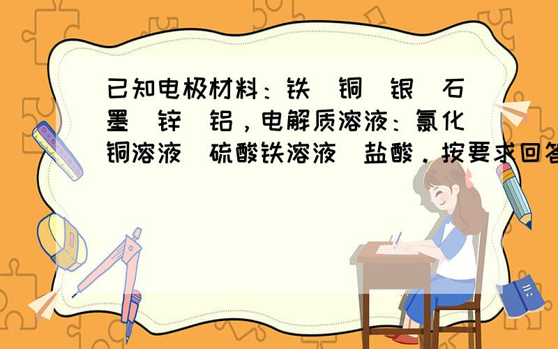 已知电极材料：铁．铜．银．石墨．锌．铝，电解质溶液：氯化铜溶液．硫酸铁溶液．盐酸。按要求回答下列问题：