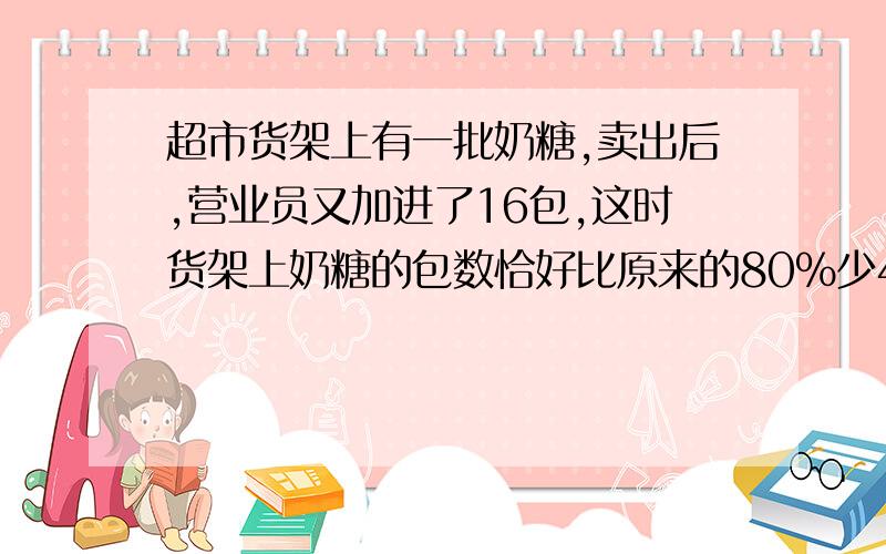 超市货架上有一批奶糖,卖出后,营业员又加进了16包,这时货架上奶糖的包数恰好比原来的80%少4包