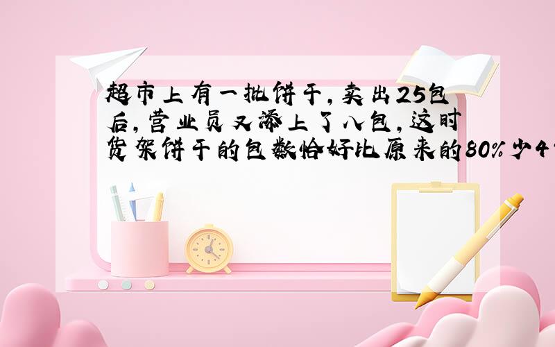 超市上有一批饼干,卖出25包后,营业员又添上了八包,这时货架饼干的包数恰好比原来的80%少4包.