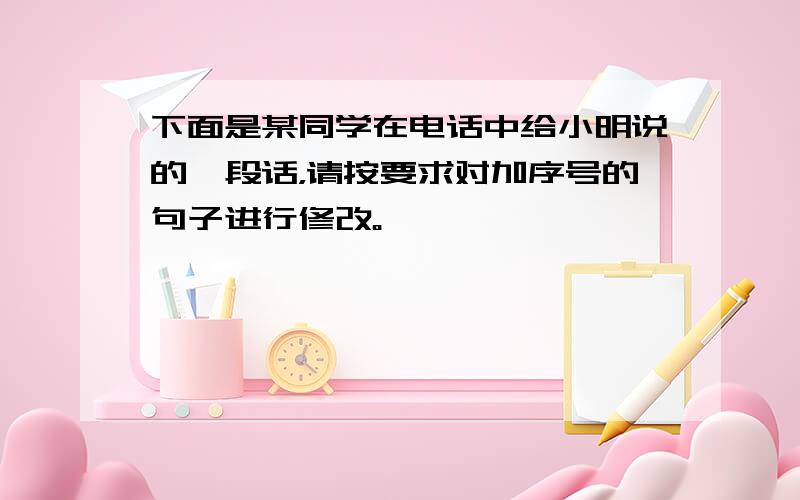 下面是某同学在电话中给小明说的一段话，请按要求对加序号的句子进行修改。