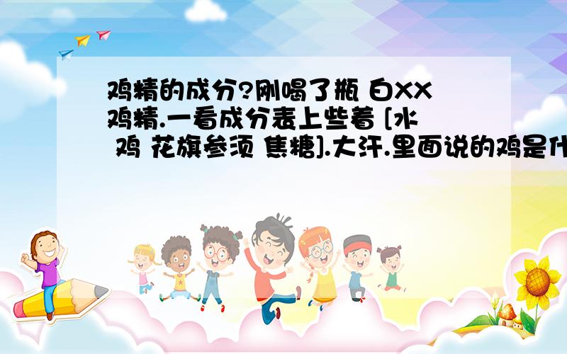 鸡精的成分?刚喝了瓶 白XX鸡精.一看成分表上些着 [水 鸡 花旗参须 焦糖].大汗.里面说的鸡是什么东西?就是那个 早