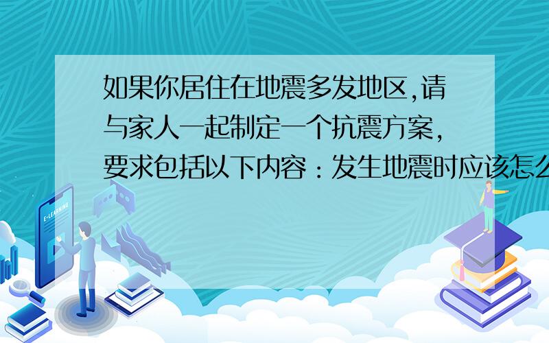 如果你居住在地震多发地区,请与家人一起制定一个抗震方案,要求包括以下内容：发生地震时应该怎么办?需