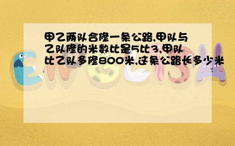 甲乙两队合修一条公路,甲队与乙队修的米数比是5比3,甲队比乙队多修800米,这条公路长多少米