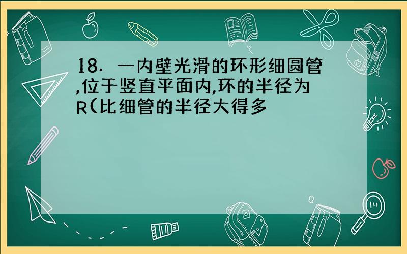 18．一内壁光滑的环形细圆管,位于竖直平面内,环的半径为R(比细管的半径大得多