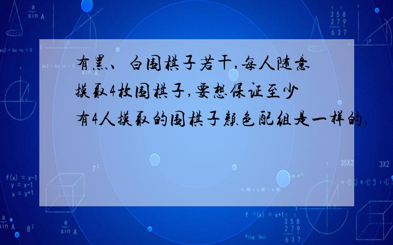 有黑、白围棋子若干,每人随意摸取4枚围棋子,要想保证至少有4人摸取的围棋子颜色配组是一样的,