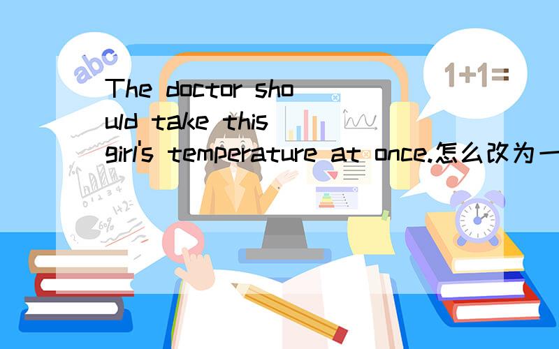 The doctor should take this girl's temperature at once.怎么改为一