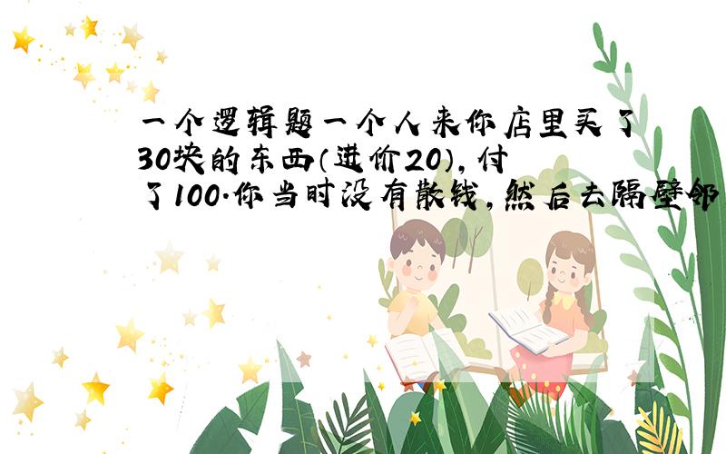 一个逻辑题一个人来你店里买了30块的东西（进价20）,付了100.你当时没有散钱,然后去隔壁邻居那里换.之后不久,邻居说