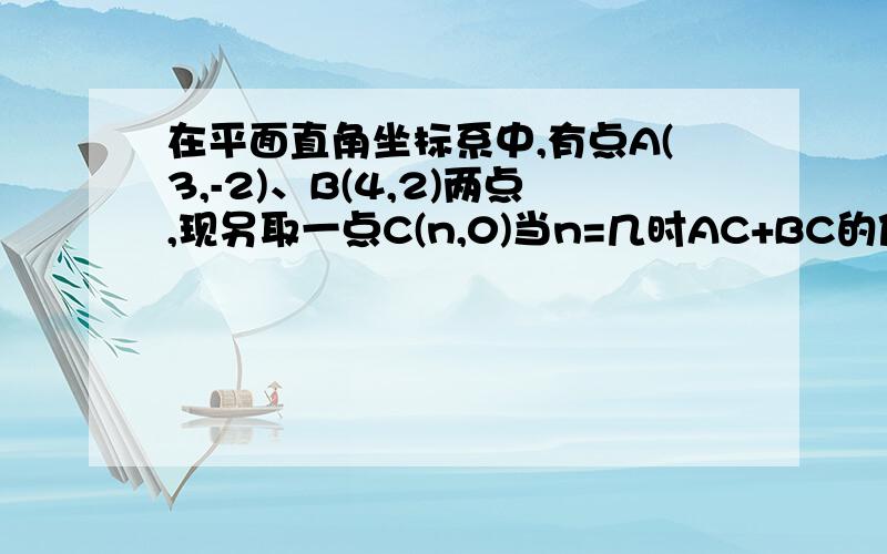 在平面直角坐标系中,有点A(3,-2)、B(4,2)两点,现另取一点C(n,0)当n=几时AC+BC的值最小?