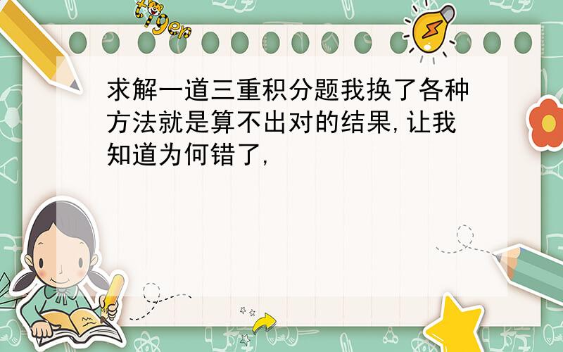 求解一道三重积分题我换了各种方法就是算不出对的结果,让我知道为何错了,