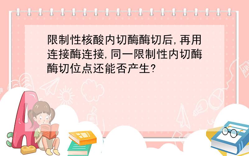 限制性核酸内切酶酶切后,再用连接酶连接,同一限制性内切酶酶切位点还能否产生?