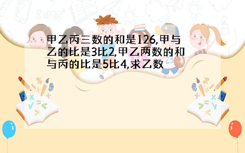 甲乙丙三数的和是126,甲与乙的比是3比2,甲乙两数的和与丙的比是5比4,求乙数