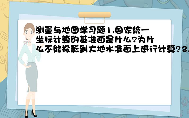 测量与地图学习题1.国家统一坐标计算的基准面是什么?为什么不能投影到大地水准面上进行计算?2.国家统一的平面直角坐标系是