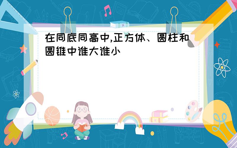 在同底同高中,正方体、圆柱和圆锥中谁大谁小