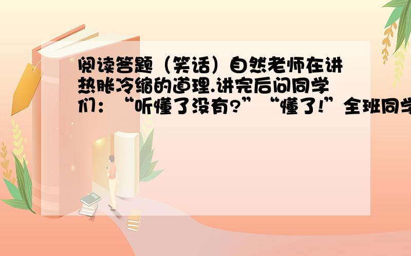 阅读答题（笑话）自然老师在讲热胀冷缩的道理.讲完后问同学们：“听懂了没有?”“懂了!”全班同学异口同声地回答.“那好!小