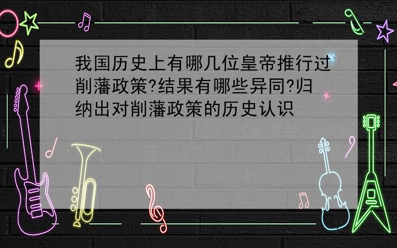 我国历史上有哪几位皇帝推行过削藩政策?结果有哪些异同?归纳出对削藩政策的历史认识