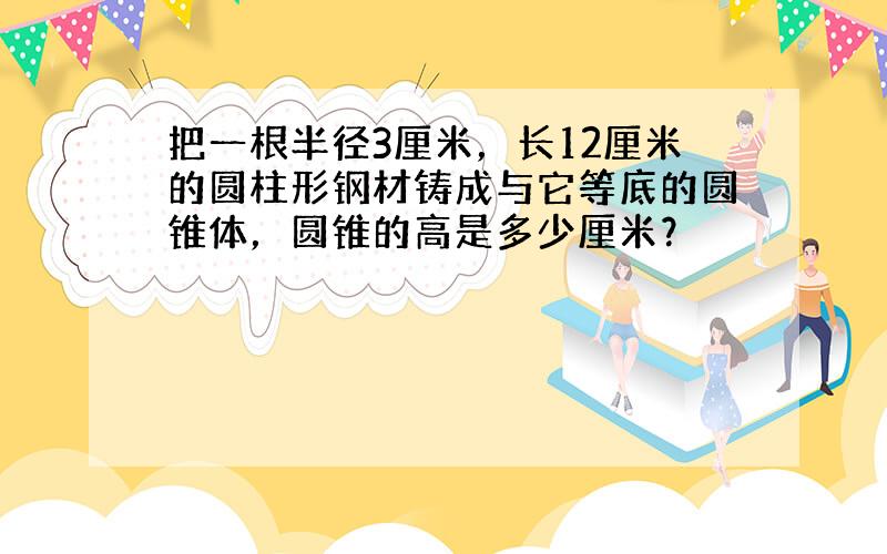 把一根半径3厘米，长12厘米的圆柱形钢材铸成与它等底的圆锥体，圆锥的高是多少厘米？