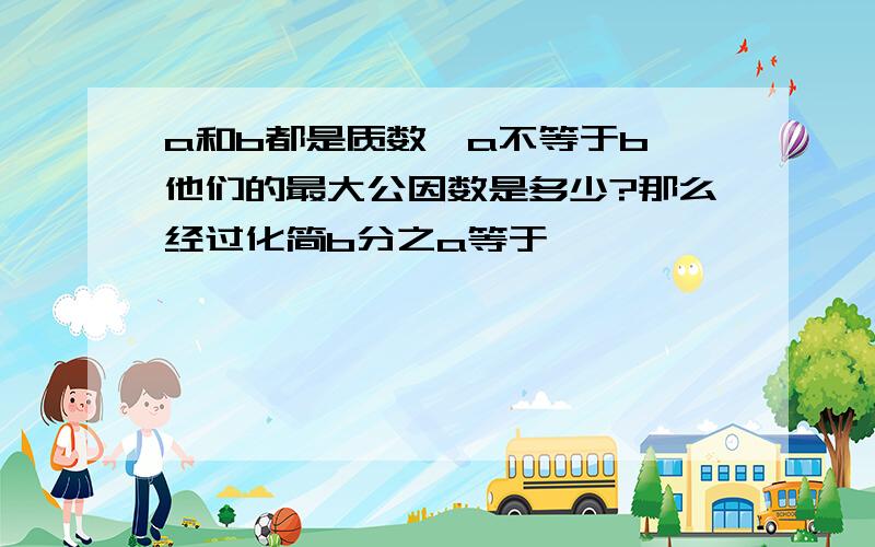 a和b都是质数,a不等于b,他们的最大公因数是多少?那么经过化简b分之a等于【 】