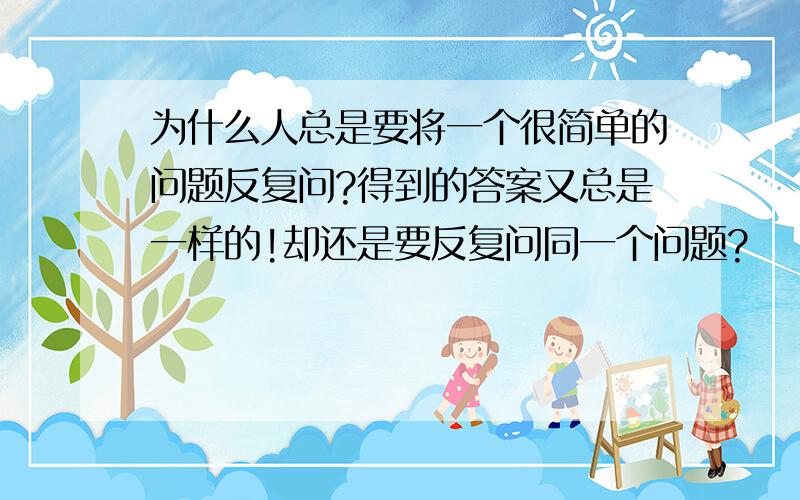 为什么人总是要将一个很简单的问题反复问?得到的答案又总是一样的!却还是要反复问同一个问题?