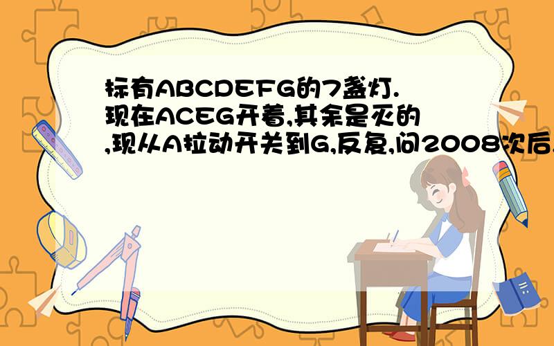 标有ABCDEFG的7盏灯.现在ACEG开着,其余是灭的,现从A拉动开关到G,反复,问2008次后,亮着的灯是哪几盏?