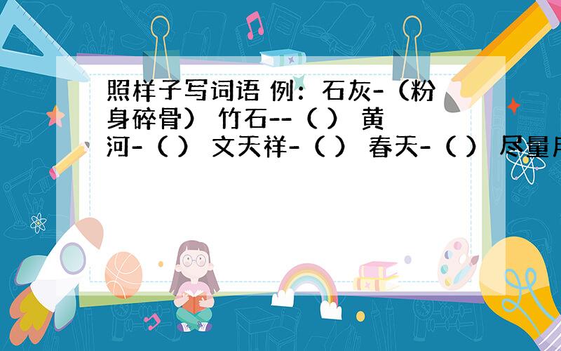 照样子写词语 例：石灰-（粉身碎骨） 竹石--（ ） 黄河-（ ） 文天祥-（ ） 春天-（ ） 尽量用四字词（成