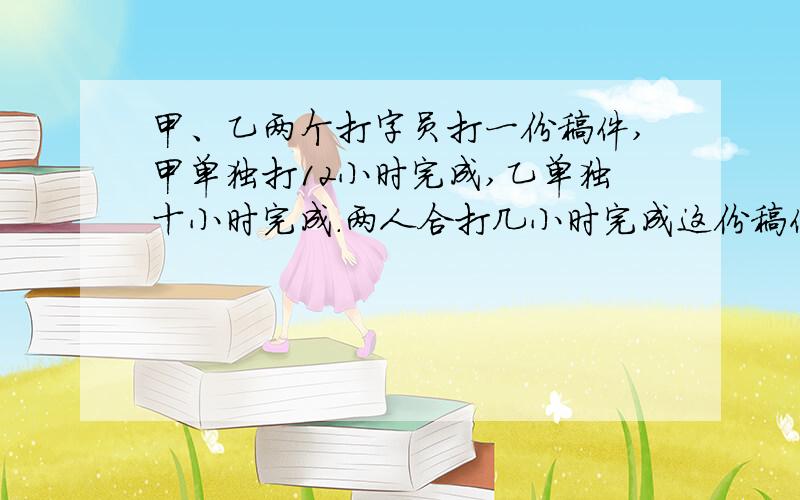 甲、乙两个打字员打一份稿件,甲单独打12小时完成,乙单独十小时完成.两人合打几小时完成这份稿件的11/12