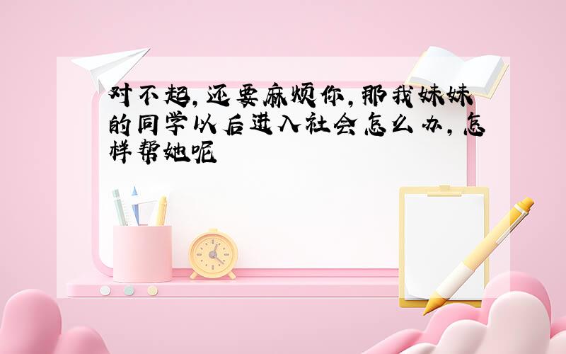 对不起,还要麻烦你,那我妹妹的同学以后进入社会怎么办,怎样帮她呢