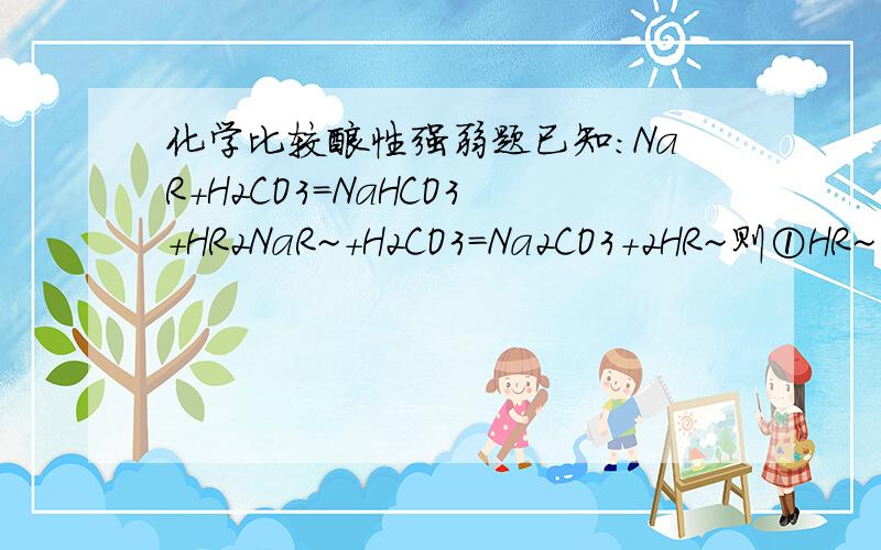 化学比较酸性强弱题已知：NaR+H2CO3=NaHCO3+HR2NaR~+H2CO3=Na2CO3+2HR~则①HR~②