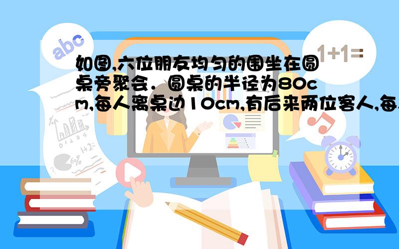 如图,六位朋友均匀的围坐在圆桌旁聚会．圆桌的半径为80cm,每人离桌边10cm,有后来两位客人,每人向后挪动了相同距离并