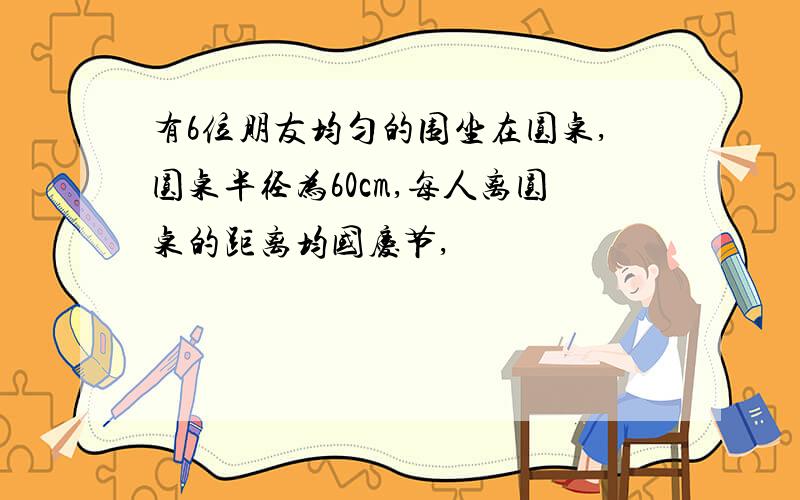 有6位朋友均匀的围坐在圆桌,圆桌半径为60cm,每人离圆桌的距离均国庆节,