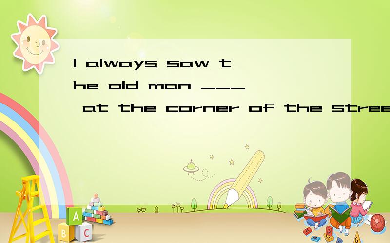 I always saw the old man ___ at the corner of the street