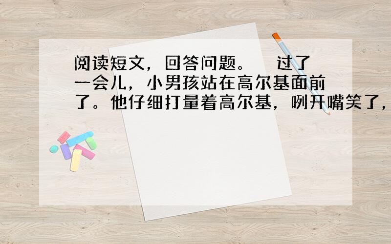 阅读短文，回答问题。　　过了一会儿，小男孩站在高尔基面前了。他仔细打量着高尔基，咧开嘴笑了，然后用手指了指沙发，说“请您