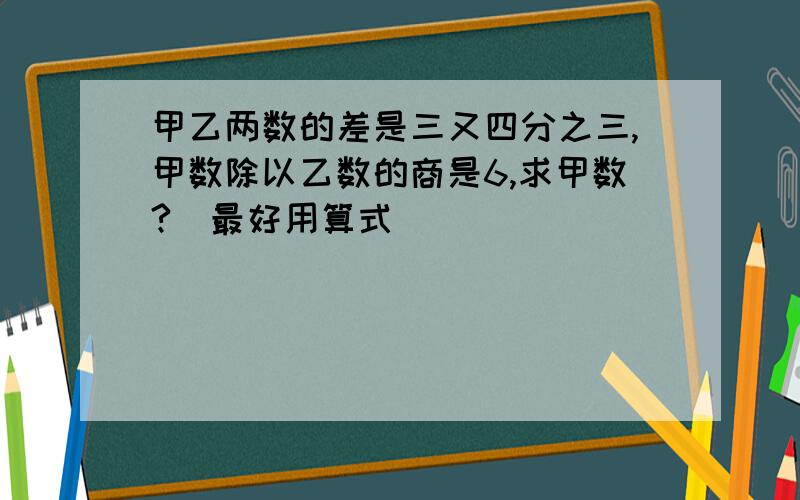 甲乙两数的差是三又四分之三,甲数除以乙数的商是6,求甲数?（最好用算式）