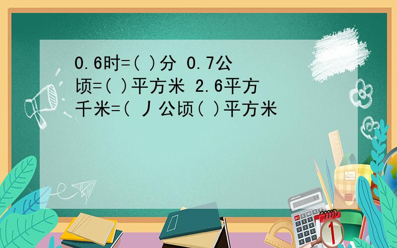 0.6时=( )分 0.7公顷=( )平方米 2.6平方千米=( 丿公顷( )平方米