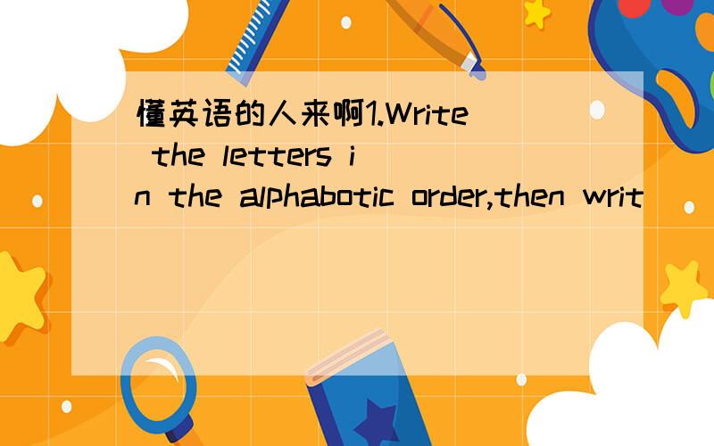 懂英语的人来啊1.Write the letters in the alphabotic order,then writ