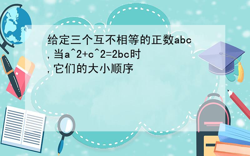 给定三个互不相等的正数abc,当a^2+c^2=2bc时,它们的大小顺序