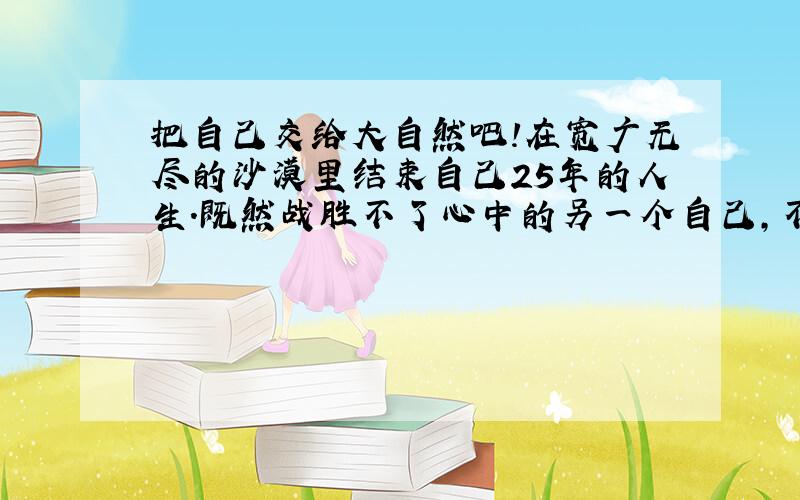 把自己交给大自然吧!在宽广无尽的沙漠里结束自己25年的人生.既然战胜不了心中的另一个自己,不如和自己同归于尽.我想在沙漠