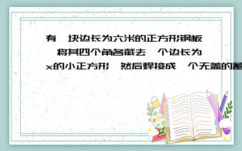 有一块边长为六米的正方形钢板,将其四个角各截去一个边长为x的小正方形,然后焊接成一个无盖的蓄水池,截去的小正方形的边长x