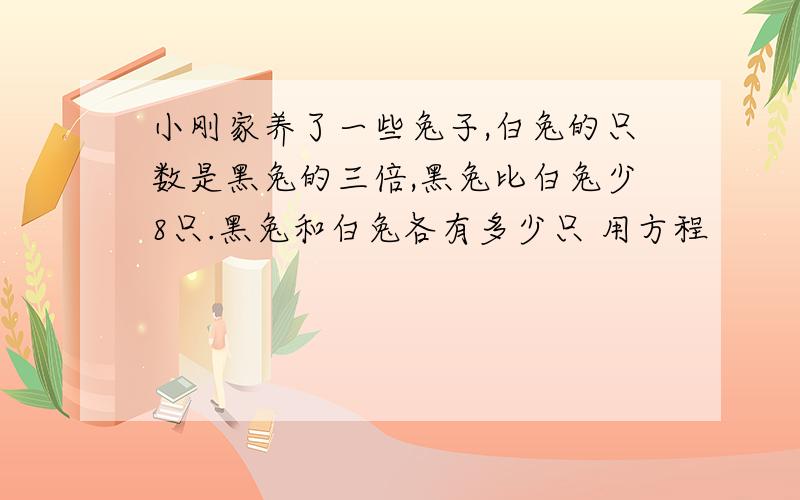 小刚家养了一些兔子,白兔的只数是黑兔的三倍,黑兔比白兔少8只.黑兔和白兔各有多少只 用方程