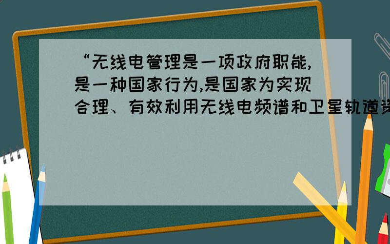 “无线电管理是一项政府职能,是一种国家行为,是国家为实现合理、有效利用无线电频谱和卫星轨道资源,通过专门机构,对研究、开