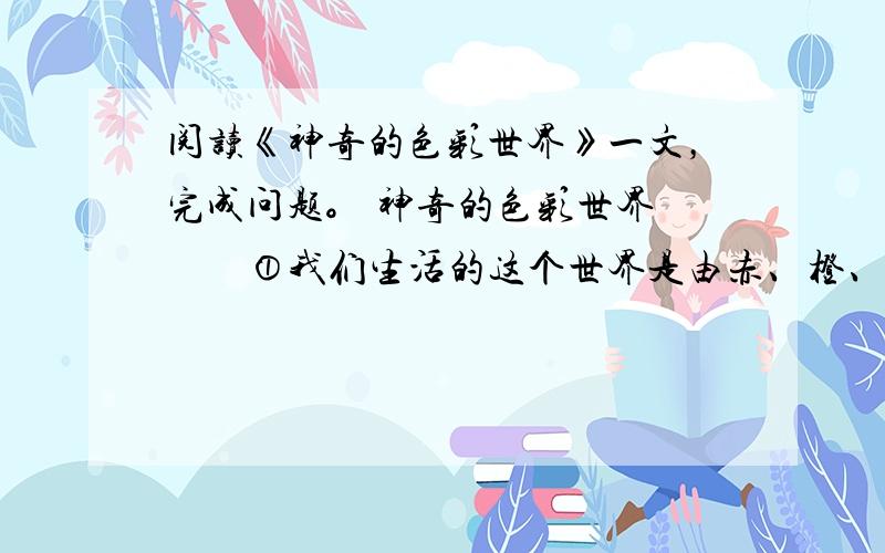 阅读《神奇的色彩世界》一文，完成问题。 神奇的色彩世界 　　①我们生活的这个世界是由赤、橙、黄、绿、青、蓝、紫等各种颜色