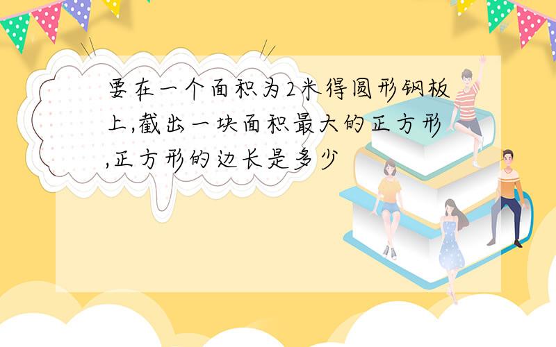 要在一个面积为2米得圆形钢板上,截出一块面积最大的正方形,正方形的边长是多少