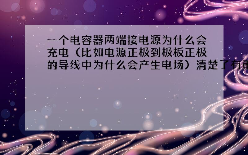 一个电容器两端接电源为什么会充电（比如电源正极到极板正极的导线中为什么会产生电场）清楚了有重谢